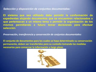:
    Selección y disposición de conjuntos documentales:

    El sistema que sea utilizado debe permitir la conformación de
    expedientes alojando documentos que se encuentren relacionados o
    que pertenezcan a un mismo tema o permitir la organización de los
    mismos permitiendo a futuro tomar decisiones para efectuar
    selección.

    Preservación, transferencia y conservación de conjuntos documentales:

    El conjunto de documentos para los cuales se haya determinado su conservación
    permanente, deben ser transferidos para su custodia tomando las medidas
    necesarias para conservar la información a largo plazo.
 
