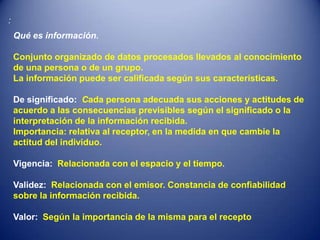 :
    Qué es información.

    Conjunto organizado de datos procesados llevados al conocimiento
    de una persona o de un grupo.
    La información puede ser calificada según sus características.

    De significado: Cada persona adecuada sus acciones y actitudes de
    acuerdo a las consecuencias previsibles según el significado o la
    interpretación de la información recibida.
    Importancia: relativa al receptor, en la medida en que cambie la
    actitud del individuo.

    Vigencia: Relacionada con el espacio y el tiempo.

    Validez: Relacionada con el emisor. Constancia de confiabilidad
    sobre la información recibida.

    Valor: Según la importancia de la misma para el recepto
 
