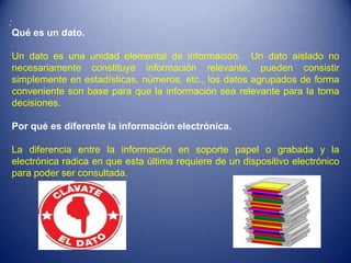 :
    Qué es un dato.

    Un dato es una unidad elemental de información. Un dato aislado no
    necesariamente constituye información relevante, pueden consistir
    simplemente en estadísticas, números, etc., los datos agrupados de forma
    conveniente son base para que la información sea relevante para la toma
    decisiones.

    Por qué es diferente la información electrónica.

    La diferencia entre la información en soporte papel o grabada y la
    electrónica radica en que esta última requiere de un dispositivo electrónico
    para poder ser consultada.
 