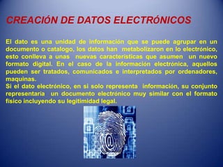 CREACIÓN DE DATOS ELECTRÓNICOS

El dato es una unidad de información que se puede agrupar en un
documento o catalogo, los datos han metabolizaron en lo electrónico,
esto conlleva a unas nuevas características que asumen un nuevo
formato digital. En el caso de la información electrónica, aquellos
pueden ser tratados, comunicados e interpretados por ordenadores,
maquinas.
Si el dato electrónico, en si solo representa información, su conjunto
representaría un documento electrónico muy similar con el formato
físico incluyendo su legitimidad legal.
 