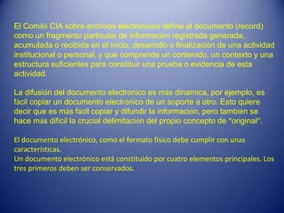 El Comité CIA sobre archivos electrónicos define al documento (record)
como un fragmento particular de información registrada generada,
acumulada o recibida en el inicio, desarrollo o finalización de una actividad
institucional o personal, y que comprende un contenido, un contexto y una
estructura suficientes para constituir una prueba o evidencia de esta
actividad.

La difusión del documento electrónico es más dinamica, por ejemplo, es
fácil copiar un documento electrónico de un soporte a otro. Esto quiere
decir que es más fácil copiar y difundir la información, pero también se
hace más difícil la crucial delimitación del propio concepto de “original”.

El documento electrónico, como el formato físico debe cumplir con unas
características.
Un documento electrónico está constituido por cuatro elementos principales. Los
tres primeros deben ser conservados.
 