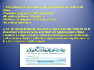 1) El contenido del documento, que puede incluir varios tipos de
datos:
-Textuales (páginas, párrafos, palabras);
-Numéricos (enteros, flotantes...);
-Gráficos, de imágenes, de vídeo y sonido;
-De enlaces hipertexto

2) La estructura lógica del documento (que puede estar incluida en el
documento o base de datos, o también ser añadida como entidad
separada, en cuyo caso una misma estructura puede ser utilizada por
varios documentos). La estructura lógica puede ser muy diferente de
la estructura física del documento
 