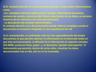 3) El contexto descrito en un documento asociado. Puede incluir informaciones
como:
-Los metadatos técnicos (aplicaciones y equipos informáticos necesarios,
números de versión, estructura del fichero, descripción de los datos, un extracto
histórico de las relaciones con otros documentos);
- La descripción del contexto administrativo.
El contexto descrito en la documentación puede volverse complejo cuando el
documento se encuentra integrado en una arquitectura de red

4) La presentación, se contempla cada vez más separadamente del propio
documento, lo que permite abstraer la información en sí misma del modo en
que ésta será presentada. La difusión de la información en soportes variados
(CD-ROM, acceso en línea, papel...), se denomina “gestión intersoporte”. El
instrumento que permita, dentro de varios años, visualizar los datos
documentados hoy en día, aún no se ha inventado.
 