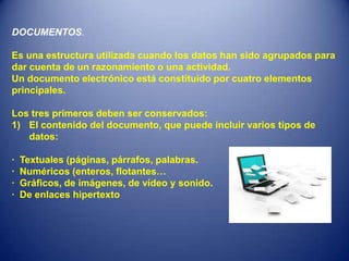 DOCUMENTOS.

Es una estructura utilizada cuando los datos han sido agrupados para
dar cuenta de un razonamiento o una actividad.
Un documento electrónico está constituido por cuatro elementos
principales.

Los tres primeros deben ser conservados:
1) El contenido del documento, que puede incluir varios tipos de
   datos:

·   Textuales (páginas, párrafos, palabras.
·   Numéricos (enteros, flotantes…
·   Gráficos, de imágenes, de vídeo y sonido.
·   De enlaces hipertexto
 