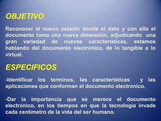 OBJETIVO
Reconocer el nuevo estadio donde el dato y con ello el
documento toma una nueva dimensión, adjudicando una
gran variedad de nuevas características, estamos
hablando del documento electrónico, de lo tangible a lo
virtual.

ESPECIFICOS
-Identificar los términos, las características    y las
aplicaciones que conforman el documento electrónico.

-Dar la importancia que se merece el documento
electrónico, en los tiempos en que la tecnología invade
cada centímetro de la vida del ser humano.
 