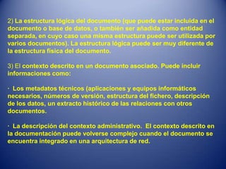 2) La estructura lógica del documento (que puede estar incluida en el
documento o base de datos, o también ser añadida como entidad
separada, en cuyo caso una misma estructura puede ser utilizada por
varios documentos). La estructura lógica puede ser muy diferente de
la estructura física del documento.

3) El contexto descrito en un documento asociado. Puede incluir
informaciones como:

· Los metadatos técnicos (aplicaciones y equipos informáticos
necesarios, números de versión, estructura del fichero, descripción
de los datos, un extracto histórico de las relaciones con otros
documentos.

· La descripción del contexto administrativo. El contexto descrito en
la documentación puede volverse complejo cuando el documento se
encuentra integrado en una arquitectura de red.
 