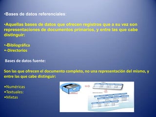 •Bases de datos referenciales:

•Aquellas bases de datos que ofrecen registros que a su vez son
representaciones de documentos primarios, y entre las que cabe
distinguir:

•-Bibliográfica
•-Directorios

Bases de datos fuente:

Son las que ofrecen el documento completo, no una representación del mismo, y
entre las que cabe distinguir:

•Numéricas
•Textuales:
•Mixtas
 