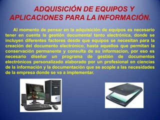 ADQUISICIÓN DE EQUIPOS Y
 APLICACIONES PARA LA INFORMACIÓN.
    Al momento de pensar en la adquisición de equipos es necesario
tener en cuenta la gestión documental tanto electrónica, donde se
incluyen diferentes factores desde que equipos se necesitan para la
creación del documento electrónico, hasta aquellos que permitan la
conservación permanente y consulta de su informacion, por eso es
necesario diseñar un programa de gestión de documentos
electrónicos personalizado elaborado por un profesional en ciencias
de la información y la documentación que se acople a las necesidades
de la empresa donde se va a implementar.
 