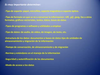Es muy importante determinar:

-Tipo de soporte: papel, microfilm, soporte magnético o soporte óptico.

-Tipo de formato en que se va a conservar la informacion: .tiff, .gif, .jpeg, fax u otros
formatos, gráficos vectoriales, textos, datos, bases de datos

-Tipos de programas o software y utilidades a emplear

-Tipo de datos: de audio, de video, de imagen, de texto, etc.

-Estructura de los datos: documentos o bases de datos tipo de unidades de
almacenamiento y migración de la información

-Tiempo de conservación, de almacenamiento y de migración

-Normas y estándares en el manejo de la informacion

-Seguridad y autentificación de los documentos

-Modo de acceso a los datos
 