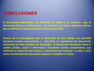 CONCLUSIONES

El documento electrónico, ha alcanzado la valides y la confianza que el
documento físico a vestido atreves de la historia, he incluso podemos afirmar
que su difusión es más potente que el documento físico.


Atreves de la investigación para el desarrollo de este trabajo, nos permitió
fortalecer nuestro conocimiento y vislumbrar la importancia del documento
electrónico en estos tiempos de tecnología. El documento electrónico tiene la
valides jurídica, social e informativa; incluyendo nuevas características que
conllevan su nuevo formato virtual, la importancia de reconocer su valor y verlo
como una herramienta que puede traspasar lo tangible a lo físico.
 