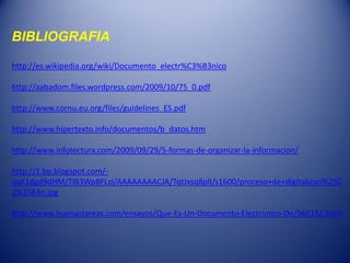 BIBLIOGRAFIA

http://es.wikipedia.org/wiki/Documento_electr%C3%B3nico

http://aabadom.files.wordpress.com/2009/10/75_0.pdf

http://www.cornu.eu.org/files/guidelines_ES.pdf

http://www.hipertexto.info/documentos/b_datos.htm

http://www.infotectura.com/2009/09/29/5-formas-de-organizar-la-informacion/

http://1.bp.blogspot.com/-
qaK1dgd9dHM/TlB3Wp8FLzI/AAAAAAAACJA/TqtJxsq8plI/s1600/proceso+de+digitalizaci%25C
3%25B3n.jpg

http://www.buenastareas.com/ensayos/Que-Es-Un-Documento-Electronico-De/560152.html
 