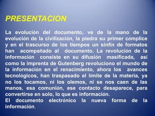 PRESENTACION
La evolución del documento, ve de la mano de la
evolución de la civilización, la piedra su primer cómplice
y en el trascurso de los tiempos un sinfín de formatos
han acompañado al documento. La revolución de la
información consiste en su difusión masificada, así
como la imprenta de Gutenberg revoluciono el mundo de
la información en el renacimiento, ahora los avances
tecnológicos, han traspasado el límite de la materia, ya
no los tocamos, ni los olemos, ni se nos caen de las
manos, esa comunión, ese contacto desaparece, para
convertirse en solo, lo que es información.
El documento electrónico la nueva forma de la
información.
 
