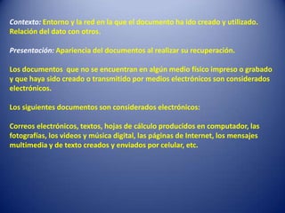Contexto: Entorno y la red en la que el documento ha ido creado y utilizado.
Relación del dato con otros.

Presentación: Apariencia del documentos al realizar su recuperación.

Los documentos que no se encuentran en algún medio físico impreso o grabado
y que haya sido creado o transmitido por medios electrónicos son considerados
electrónicos.

Los siguientes documentos son considerados electrónicos:

Correos electrónicos, textos, hojas de cálculo producidos en computador, las
fotografías, los videos y música digital, las páginas de Internet, los mensajes
multimedia y de texto creados y enviados por celular, etc.
 
