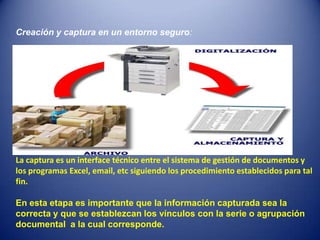 Creación y captura en un entorno seguro:




La captura es un interface técnico entre el sistema de gestión de documentos y
los programas Excel, email, etc siguiendo los procedimiento establecidos para tal
fin.

En esta etapa es importante que la información capturada sea la
correcta y que se establezcan los vínculos con la serie o agrupación
documental a la cual corresponde.
 