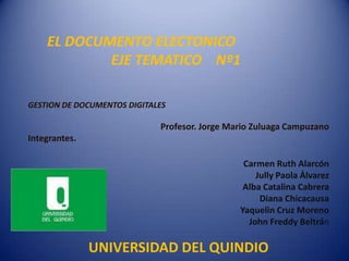 EL DOCUMENTO ELECTONICO
            EJE TEMATICO Nº1

GESTION DE DOCUMENTOS DIGITALES

                             Profesor. Jorge Mario Zuluaga Campuzano
Integrantes.

                                                Carmen Ruth Alarcón
                                                   Jully Paola Álvarez
                                                Alba Catalina Cabrera
                                                    Diana Chicacausa
                                               Yaquelin Cruz Moreno
                                                 John Freddy Beltrán

               UNIVERSIDAD DEL QUINDIO
 