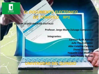 EL DOCUMENTO ELECTONICO
           EJE TEMATICO Nº1
GESTION DE DOCUMENTOS DIGITALES

                        Profesor. Jorge Mario Zuluaga Campuzano

                          Integrantes:
                                           Carmen Ruth Alarcón
                                              Jully Paola Álvarez
                                           Alba Catalina Cabrera
                                                Diana Chicacausa
                                          Yaquelin Cruz Moreno
                                             John Freddy Beltrán

        UNIVERSIDAD DEL QUINDIO
                           1
 