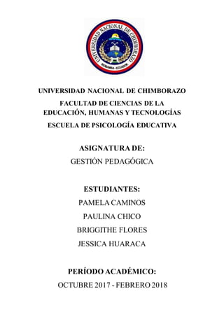 1.-Portada
UNIVERSIDAD NACIONAL DE CHIMBORAZO
FACULTAD DE CIENCIAS DE LA
EDUCACIÓN, HUMANAS Y TECNOLOGÍAS
ESCUELA DE PSICOLOGÍA EDUCATIVA
ASIGNATURA DE:
GESTIÓN PEDAGÓGICA
ESTUDIANTES:
PAMELA CAMINOS
PAULINA CHICO
BRIGGITHE FLORES
JESSICA HUARACA
PERÍODO ACADÉMICO:
OCTUBRE 2017 - FEBRERO 2018
 