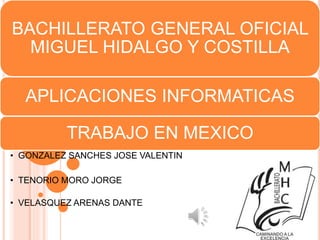 BACHILLERATO GENERAL OFICIAL
MIGUEL HIDALGO Y COSTILLA
APLICACIONES INFORMATICAS
TRABAJO EN MEXICO
• GONZALEZ SANCHES JOSE VALENTIN
• TENORIO MORO JORGE
• VELASQUEZ ARENAS DANTE
 