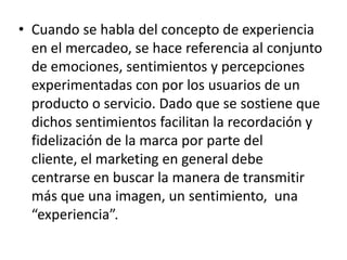 • Cuando se habla del concepto de experiencia
en el mercadeo, se hace referencia al conjunto
de emociones, sentimientos y percepciones
experimentadas con por los usuarios de un
producto o servicio. Dado que se sostiene que
dichos sentimientos facilitan la recordación y
fidelización de la marca por parte del
cliente, el marketing en general debe
centrarse en buscar la manera de transmitir
más que una imagen, un sentimiento, una
“experiencia”.
 