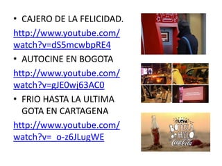 • CAJERO DE LA FELICIDAD.
http://www.youtube.com/
watch?v=dS5mcwbpRE4
• AUTOCINE EN BOGOTA
http://www.youtube.com/
watch?v=gJE0wj63AC0
• FRIO HASTA LA ULTIMA
GOTA EN CARTAGENA
http://www.youtube.com/
watch?v=_o-z6JLugWE
 