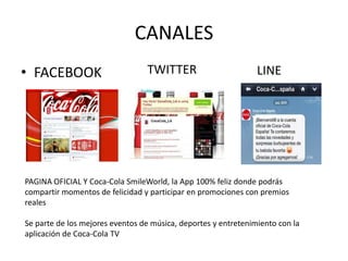CANALES
• FACEBOOK TWITTER LINE
PAGINA OFICIAL Y Coca-Cola SmileWorld, la App 100% feliz donde podrás
compartir momentos de felicidad y participar en promociones con premios
reales
Se parte de los mejores eventos de música, deportes y entretenimiento con la
aplicación de Coca-Cola TV
 