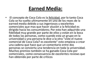 Earned Media:
• El concepto de Coca Cola es la felicidad, por lo tanto Coca
Cola se ha vuelto ultimamente en uno de los reyes de la
earned media debido a sus ingeniosos y excelentes
comerciales que mas que hacer alusión a la felicidad es
dirigido hacia los consumidores; Por esto han adquirido una
fidelidad muy grande por parte de ellos y están en la boca
de todas las personas, como cuando esta un grupo en la
universidad y una persona le dice a la otra "viste el nuevo
comercial de Coca Cola? es excelente" esto empieza a crear
una cadena que hace que un comentario entre dos
personas se convierta una tendencia en toda la universidad.
Muchos premios también se ha ganado Coca Cola por
comerciales, como consecuencia de excelentes reviews que
han obtenido por parte de críticos
 