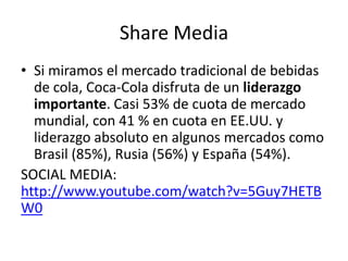 Share Media
• Si miramos el mercado tradicional de bebidas
de cola, Coca-Cola disfruta de un liderazgo
importante. Casi 53% de cuota de mercado
mundial, con 41 % en cuota en EE.UU. y
liderazgo absoluto en algunos mercados como
Brasil (85%), Rusia (56%) y España (54%).
SOCIAL MEDIA:
http://www.youtube.com/watch?v=5Guy7HETB
W0
 