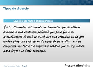 Tipos de divorcio


  •         Divorcio por mutuo consentimiento

Es la disolución del vínculo matrimonial que se obtiene
gracias a una sentencia judicial que pone fin a un
procedimiento el cual se inició por una solicitud en la que
ambos cónyuges estuvieron de acuerdo en realizar y han
cumplido con todos los requisitos legales que la ley marca
para lograr se dicte sentencia.


Here comes your footer  Page 5
 