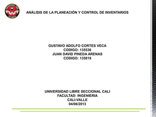 ANÁLISIS DE LA PLANEACIÓN Y CONTROL DE INVENTARIOS
GUSTAVO ADOLFO CORTES VECA
CODIGO: 135536
JUAN DAVID PINEDA ARENAS
CODIGO: 135019
UNIVERSIDAD LIBRE SECCIONAL CALI
FACULTAD: INGENIERIA
CALI-VALLE
04/06/2013
 
