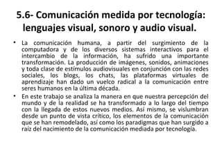 5.6- Comunicación medida por tecnología:
lenguajes visual, sonoro y audio visual.
• La comunicación humana, a partir del surgimiento de la
computadora y de los diversos sistemas interactivos para el
intercambio de la información, ha sufrido una importante
transformación. La producción de imágenes, sonidos, animaciones
y toda clase de estímulos audiovisuales en conjunción con las redes
sociales, los blogs, los chats, las plataformas virtuales de
aprendizaje han dado un vuelco radical a la comunicación entre
seres humanos en la última década.
• En este trabajo se analiza la manera en que nuestra percepción del
mundo y de la realidad se ha transformado a lo largo del tiempo
con la llegada de estos nuevos medios. Así mismo, se vislumbran
desde un punto de vista crítico, los elementos de la comunicación
que se han remodelado, así como los paradigmas que han surgido a
raíz del nacimiento de la comunicación mediada por tecnología.
 