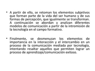 • A partir de ello, se retoman los elementos subjetivos
que forman parte de la vida del ser humano y de sus
formas de percepción, que igualmente se transforman.
A continuación se abordan y analizan diferentes
modelos de comunicación a partir de la intromisión de
la tecnología en el campo formativo.
• Finalmente, se desmenuzan los elementos de
importancia en la interacción y el intercambio en un
proceso de la comunicación mediada por tecnología,
intentando resaltar aquellos que permiten lograr un
proceso de aprendizaje/comunicación exitoso.
 