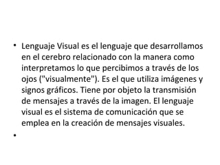 • Lenguaje Visual es el lenguaje que desarrollamos
en el cerebro relacionado con la manera como
interpretamos lo que percibimos a través de los
ojos ("visualmente"). Es el que utiliza imágenes y
signos gráficos. Tiene por objeto la transmisión
de mensajes a través de la imagen. El lenguaje
visual es el sistema de comunicación que se
emplea en la creación de mensajes visuales.
•
 