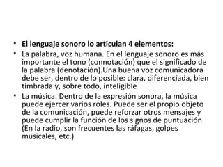 • El lenguaje sonoro lo articulan 4 elementos:
• La palabra, voz humana. En el lenguaje sonoro es más
importante el tono (connotación) que el significado de
la palabra (denotación).Una buena voz comunicadora
debe ser, dentro de lo posible: clara, diferenciada, bien
timbrada y, sobre todo, inteligible
• La música. Dentro de la expresión sonora, la música
puede ejercer varios roles. Puede ser el propio objeto
de la comunicación, puede reforzar otros mensajes y
puede cumplir la función de los signos de puntuación
(En la radio, son frecuentes las ráfagas, golpes
musicales, etc.).
 