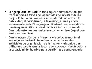 • Lenguaje Audiovisual: Es toda aquella comunicación que
transmitimos a través de los sentidos de la vista y de las
orejas. El tema audiovisual es considerada un arte en la
publicidad, el periodismo, la televisión, el cine y ahora
incluso en la web. El lenguaje audiovisual puede ser desde
una imagen estática a una dinámica e incluso un sonido.
Con todo esto nos comunicamos con un emisor (aquel que
emite o comunica).
• Con la integración de la imagen y el sonido se monta el
lenguaje audiovisual. Se entiende como los modos
artificiales de organización de la imagen y el sonido que
utilizamos para trasmitir ideas o sensaciones ajustándolas a
la capacidad del hombre para percibirlas y comprenderlas.
 