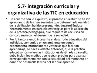 5.7- integración curricular y
organizativa de las TIC en educación
• De acuerdo con lo expuesto, el proceso educativo se ha ido
apropiando de las herramientas que determinada realidad
de la civilización ha ido presentando, desarrollándose
necesariamente en paralelo estrategias para la aplicación
de la práctica pedagógica, que requiere de recursos en
concordancia con el devenir de la sociedad.
• Por lo tanto, siendo incesante el desarrollo educativo del
individuo, sumergido en un ambiente en donde
experimenta informalmente vivencias que facilitan
aprendizaje, se hace evidente entonces, que la práctica
educativa formal en las instituciones destinadas para ello,
debe incluir los medios que le sean propios para avanzar
correspondientemente con la actualidad del momento en
donde se desarrolla la vida del ser que aprende.
 