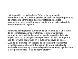 • La integración curricular de las TIC es la integración de
herramientas TIC al currículo escolar, en busca de mejorar procesos
de enseñanza-aprendizaje, desde estrategias didácticas
incorporadas a las planificaciones y en base a las exigencias de la
institucionalización vigente.
• Asimismo, la integración curricular de las TIC implica la utilización
de las tecnologías de manera transparente para planificar
estrategias y así facilitar la construcción del aprender. Además,
implica usar las tecnologías como parte del currículo e integrar el
uso de software educativos en el aula para apoyar las clases.
• Cuando los alumnos son capaces de seleccionar herramientas
tecnológicas para obtener información de forma actualizada,
analizarla, sintetizarla y presentarla profesionalmente, significa que
la integración de las TIC se ha hecho efectiva.
 