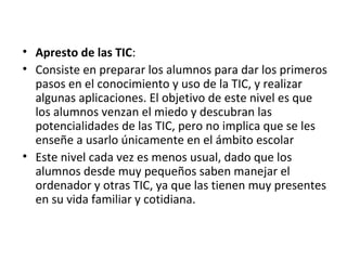• Apresto de las TIC:
• Consiste en preparar los alumnos para dar los primeros
pasos en el conocimiento y uso de la TIC, y realizar
algunas aplicaciones. El objetivo de este nivel es que
los alumnos venzan el miedo y descubran las
potencialidades de las TIC, pero no implica que se les
enseñe a usarlo únicamente en el ámbito escolar
• Este nivel cada vez es menos usual, dado que los
alumnos desde muy pequeños saben manejar el
ordenador y otras TIC, ya que las tienen muy presentes
en su vida familiar y cotidiana.
 