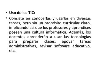 • Uso de las TIC:
• Consiste en conocerlas y usarlas en diversas
tareas, pero sin un propósito curricular claro,
implicando así que los profesores y aprendices
poseen una cultura informática. Además, los
docentes aprenderán a usar las tecnologías
para preparar clases, apoyar tareas
administrativas, revisar software educativo,
etc.
 