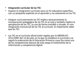 • Integración curricular de las TIC:
• Supone la integración curricular para un fin educativo específico,
con un propósito explícito en el aprender y no solamente en las TIC.
• Integrar curricularmente las TIC implica necesariamente la
incorporación pedagógica de las TIC en el aula y también implica la
apropiación de las TIC, su uso de forma invisible y situado. Es una
integración transversal de las TIC al currículo. Es importante saber
que las TIC:
• Las TIC en el currículo oficial están regidas por la ORDEN ECI
2211/2007 del 12 de julio, en la que se establece el currículo y se
regula la ordenación de la Educación Primaria y que fija como una
de las competencias básicas de esta etapa el tratamiento de la
información y competencia digital.
 