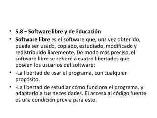 • 5.8 – Software libre y de Educación
• Software libre es el software que, una vez obtenido,
puede ser usado, copiado, estudiado, modificado y
redistribuido libremente. De modo más preciso, el
software libre se refiere a cuatro libertades que
poseen los usuarios del software:
• -La libertad de usar el programa, con cualquier
propósito.
• -La libertad de estudiar cómo funciona el programa, y
adaptarlo a tus necesidades. El acceso al código fuente
es una condición previa para esto.
 