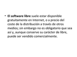 • El software libre suele estar disponible
gratuitamente en Internet, o a precio del
coste de la distribución a través de otros
medios; sin embargo no es obligatorio que sea
así y, aunque conserve su carácter de libre,
puede ser vendido comercialmente.
 