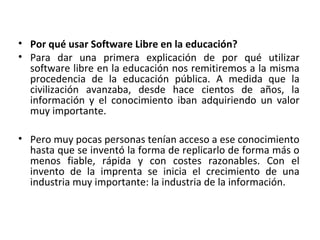 • Por qué usar Software Libre en la educación?
• Para dar una primera explicación de por qué utilizar
software libre en la educación nos remitiremos a la misma
procedencia de la educación pública. A medida que la
civilización avanzaba, desde hace cientos de años, la
información y el conocimiento iban adquiriendo un valor
muy importante.
• Pero muy pocas personas tenían acceso a ese conocimiento
hasta que se inventó la forma de replicarlo de forma más o
menos fiable, rápida y con costes razonables. Con el
invento de la imprenta se inicia el crecimiento de una
industria muy importante: la industria de la información.
 
