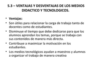 5.3 – VENTAJAS Y DESVENTAJAS DE LOS MEDIOS
DIDACTICO Y TECNOLOGICOS.
• Ventajas:
• Son útiles para relacionar la carga de trabajo tanto de
docentes como de estudiantes.
• Disminuye el tiempo que debe dedicarse para que los
alumnos aprendan los temas, porque se trabaja con
sus contenidos de manera más directa.
• Contribuye a maximizar la motivación en los
estudiantes.
• Los medios tecnológicos ayudan a maestros y alumnos
a organizar el trabajo de manera creativa
 