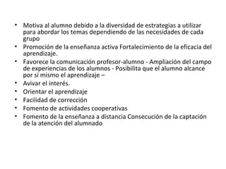 • Motiva al alumno debido a la diversidad de estrategias a utilizar
para abordar los temas dependiendo de las necesidades de cada
grupo
• Promoción de la enseñanza activa Fortalecimiento de la eficacia del
aprendizaje.
• Favorece la comunicación profesor-alumno - Ampliación del campo
de experiencias de los alumnos - Posibilita que el alumno alcance
por sí mismo el aprendizaje –
• Avivar el interés.
• Orientar el aprendizaje
• Facilidad de corrección
• Fomento de actividades cooperativas
• Fomento de la enseñanza a distancia Consecución de la captación
de la atención del alumnado
 