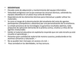 • DESVENTAJAS
• Elevado coste de adquisición y mantenimiento del equipo informático.
• Velocidad vertiginosa con la que avanzan los recursos técnicos, volviendo los
equipos obsoletos en un plazo muy corto de tiempo.
• Dependencia de los elementos técnicos para interactuar y poder utilizar los
materiales.
• Se corre el riesgo de la desvinculación del estudiante del resto de agentes
participantes (compañeros y docentes) por una personalización de la enseñanza.
• La simple presencia de las tecnologías no garantiza resultados óptimos, toda
propuesta de aplicación demanda de la práctica activa, creativa y crítica de los
agentes involucrados
• Exhibir el material educativo sin explotarlo creyendo que con solo mirarlo ya está
resuelto el aprendizaje. –
• Presentar gran cantidad de material de manera sucesiva, produciendo en los
alumnos cansancio y saturación. –
• No se pueden leer mensajes sin acceso a la red. –
• Poca seriedad en las identidades, no hay censura.
 