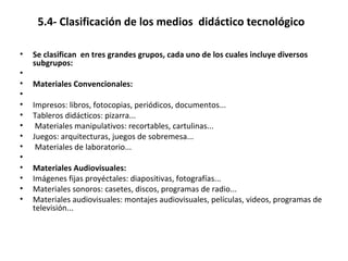 5.4- Clasificación de los medios didáctico tecnológico
• Se clasifican en tres grandes grupos, cada uno de los cuales incluye diversos
subgrupos:
•
• Materiales Convencionales:
•
• Impresos: libros, fotocopias, periódicos, documentos...
• Tableros didácticos: pizarra...
• Materiales manipulativos: recortables, cartulinas...
• Juegos: arquitecturas, juegos de sobremesa...
• Materiales de laboratorio...
•
• Materiales Audiovisuales:
• Imágenes fijas proyéctales: diapositivas, fotografías...
• Materiales sonoros: casetes, discos, programas de radio...
• Materiales audiovisuales: montajes audiovisuales, películas, videos, programas de
televisión...
 