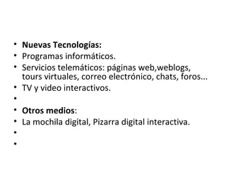 • Nuevas Tecnologías:
• Programas informáticos.
• Servicios telemáticos: páginas web,weblogs,
tours virtuales, correo electrónico, chats, foros...
• TV y video interactivos.
•
• Otros medios:
• La mochila digital, Pizarra digital interactiva.
•
•
 