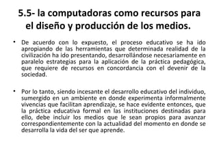 5.5- la computadoras como recursos para
el diseño y producción de los medios.
• De acuerdo con lo expuesto, el proceso educativo se ha ido
apropiando de las herramientas que determinada realidad de la
civilización ha ido presentando, desarrollándose necesariamente en
paralelo estrategias para la aplicación de la práctica pedagógica,
que requiere de recursos en concordancia con el devenir de la
sociedad.
• Por lo tanto, siendo incesante el desarrollo educativo del individuo,
sumergido en un ambiente en donde experimenta informalmente
vivencias que facilitan aprendizaje, se hace evidente entonces, que
la práctica educativa formal en las instituciones destinadas para
ello, debe incluir los medios que le sean propios para avanzar
correspondientemente con la actualidad del momento en donde se
desarrolla la vida del ser que aprende.
 