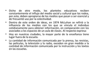 • Dicho de otro modo, los planteles educativos reciben
constantemente el influjo del medio social y cultural que los rodea,
por esto, deben apropiarse de los medios que pasan a ser esencial y
de frecuenté uso por la colectividad.
• Dentro de este orden de ideas, en 1974 McLuhan se refirió a la
influencia de los medios con los que se vincula el individuo
cotidianamente para obtener información, en comparación con los
asociados a los espacios de un aula de clases. Al respecto expresa:
• Hoy en nuestras ciudades, la mayor parte de la enseñanza tiene
lugar fuera de la escuela.
• La cantidad de información comunicada por la prensa, las revistas,
las películas, la televisión y la radio, exceden en gran medida a la
cantidad de información comunicada por la instrucción y los textos
en las escuelas.
 
