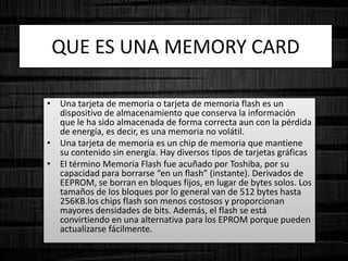 • Una tarjeta de memoria o tarjeta de memoria flash es un
dispositivo de almacenamiento que conserva la información
que le ha sido almacenada de forma correcta aun con la pérdida
de energía, es decir, es una memoria no volátil.
• Una tarjeta de memoria es un chip de memoria que mantiene
su contenido sin energía. Hay diversos tipos de tarjetas gráficas
• El término Memoria Flash fue acuñado por Toshiba, por su
capacidad para borrarse “en un flash” (instante). Derivados de
EEPROM, se borran en bloques fijos, en lugar de bytes solos. Los
tamaños de los bloques por lo general van de 512 bytes hasta
256KB.los chips flash son menos costosos y proporcionan
mayores densidades de bits. Además, el flash se está
convirtiendo en una alternativa para los EPROM porque pueden
actualizarse fácilmente.
QUE ES UNA MEMORY CARD
 